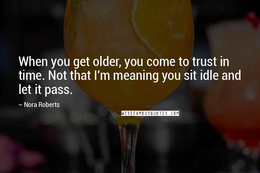 Nora Roberts Quotes: When you get older, you come to trust in time. Not that I'm meaning you sit idle and let it pass.