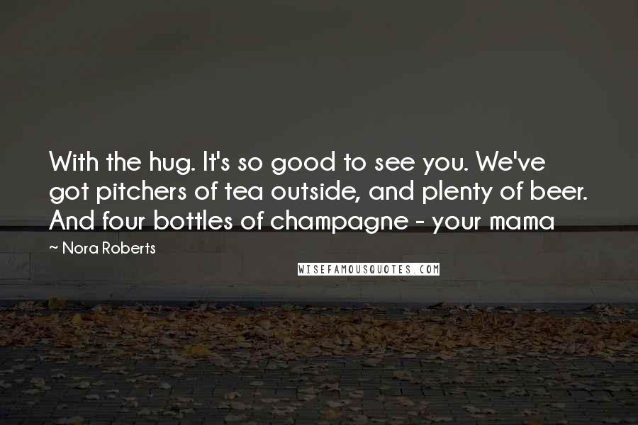 Nora Roberts Quotes: With the hug. It's so good to see you. We've got pitchers of tea outside, and plenty of beer. And four bottles of champagne - your mama