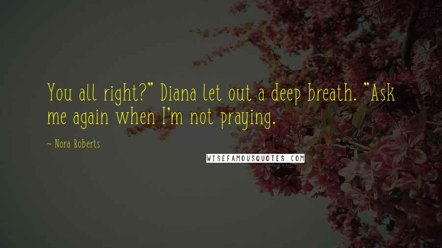 Nora Roberts Quotes: You all right?" Diana let out a deep breath. "Ask me again when I'm not praying.