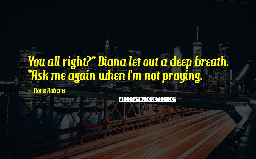 Nora Roberts Quotes: You all right?" Diana let out a deep breath. "Ask me again when I'm not praying.