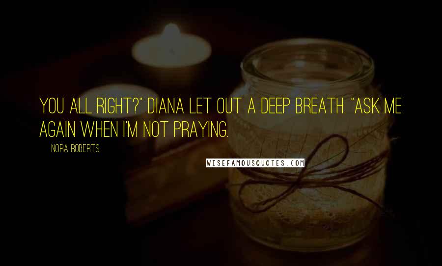 Nora Roberts Quotes: You all right?" Diana let out a deep breath. "Ask me again when I'm not praying.