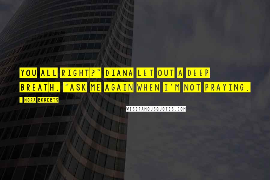 Nora Roberts Quotes: You all right?" Diana let out a deep breath. "Ask me again when I'm not praying.