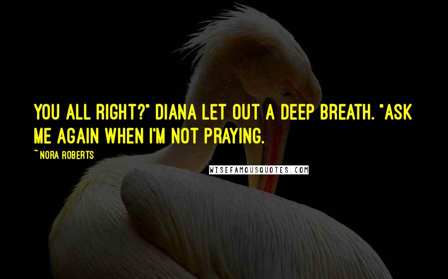 Nora Roberts Quotes: You all right?" Diana let out a deep breath. "Ask me again when I'm not praying.