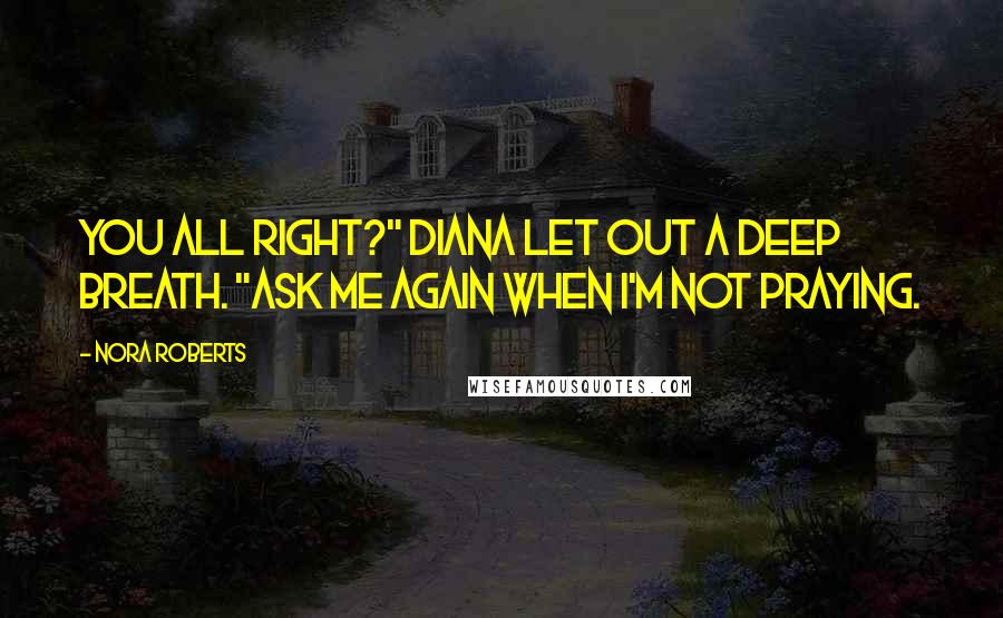 Nora Roberts Quotes: You all right?" Diana let out a deep breath. "Ask me again when I'm not praying.