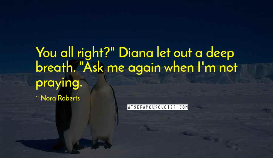 Nora Roberts Quotes: You all right?" Diana let out a deep breath. "Ask me again when I'm not praying.