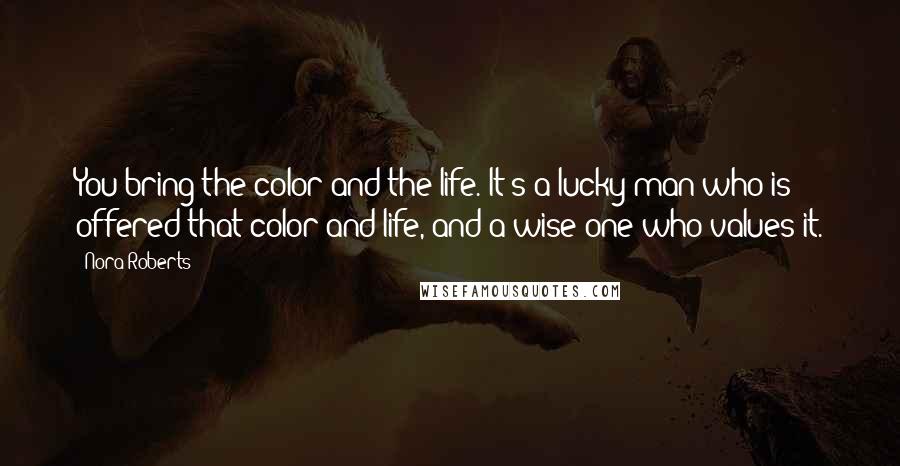 Nora Roberts Quotes: You bring the color and the life. It's a lucky man who is offered that color and life, and a wise one who values it.