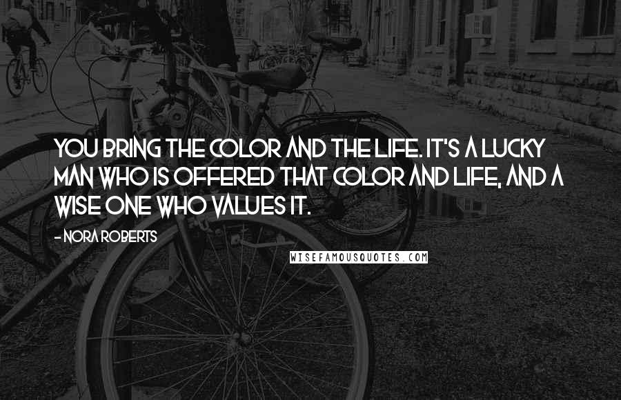 Nora Roberts Quotes: You bring the color and the life. It's a lucky man who is offered that color and life, and a wise one who values it.