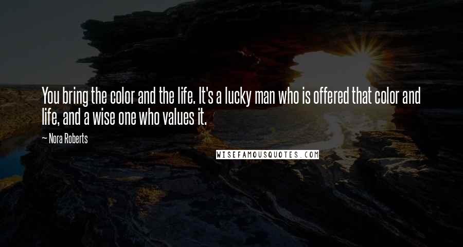 Nora Roberts Quotes: You bring the color and the life. It's a lucky man who is offered that color and life, and a wise one who values it.
