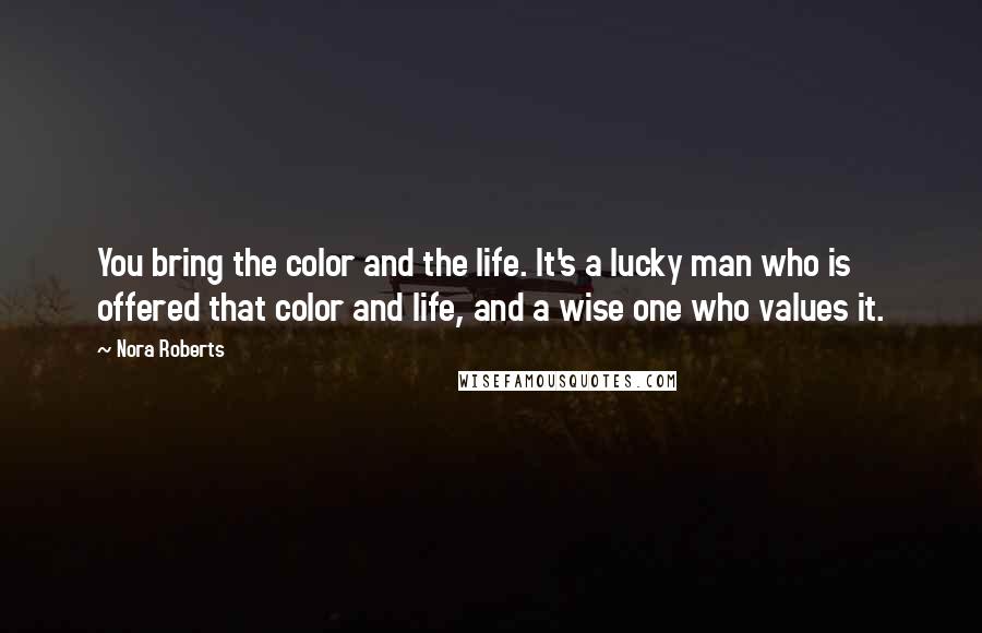 Nora Roberts Quotes: You bring the color and the life. It's a lucky man who is offered that color and life, and a wise one who values it.