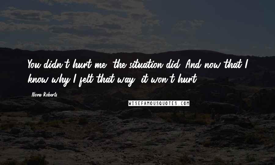 Nora Roberts Quotes: You didn't hurt me, the situation did. And now that I know why I felt that way, it won't hurt.