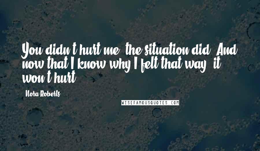 Nora Roberts Quotes: You didn't hurt me, the situation did. And now that I know why I felt that way, it won't hurt.
