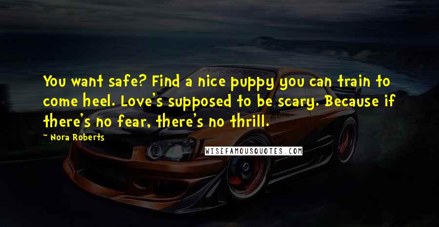 Nora Roberts Quotes: You want safe? Find a nice puppy you can train to come heel. Love's supposed to be scary. Because if there's no fear, there's no thrill.