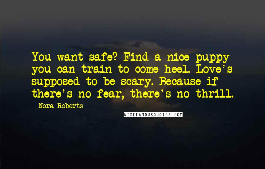 Nora Roberts Quotes: You want safe? Find a nice puppy you can train to come heel. Love's supposed to be scary. Because if there's no fear, there's no thrill.