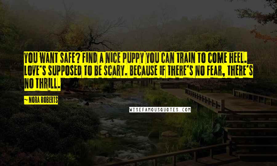 Nora Roberts Quotes: You want safe? Find a nice puppy you can train to come heel. Love's supposed to be scary. Because if there's no fear, there's no thrill.