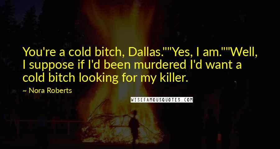 Nora Roberts Quotes: You're a cold bitch, Dallas.""Yes, I am.""Well, I suppose if I'd been murdered I'd want a cold bitch looking for my killer.