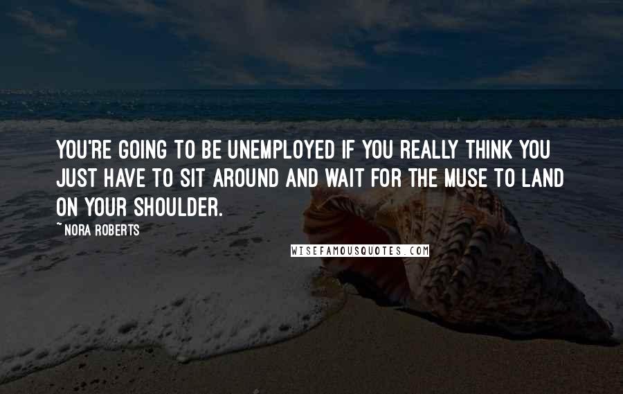 Nora Roberts Quotes: You're going to be unemployed if you really think you just have to sit around and wait for the muse to land on your shoulder.