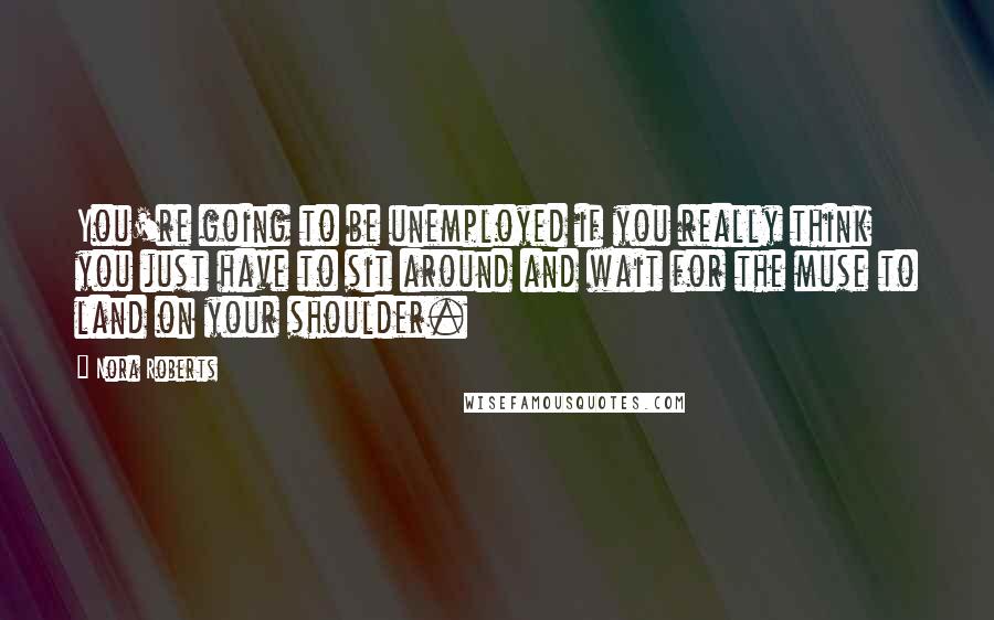 Nora Roberts Quotes: You're going to be unemployed if you really think you just have to sit around and wait for the muse to land on your shoulder.