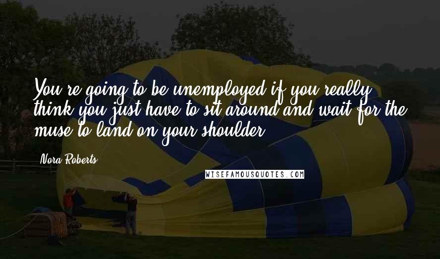 Nora Roberts Quotes: You're going to be unemployed if you really think you just have to sit around and wait for the muse to land on your shoulder.