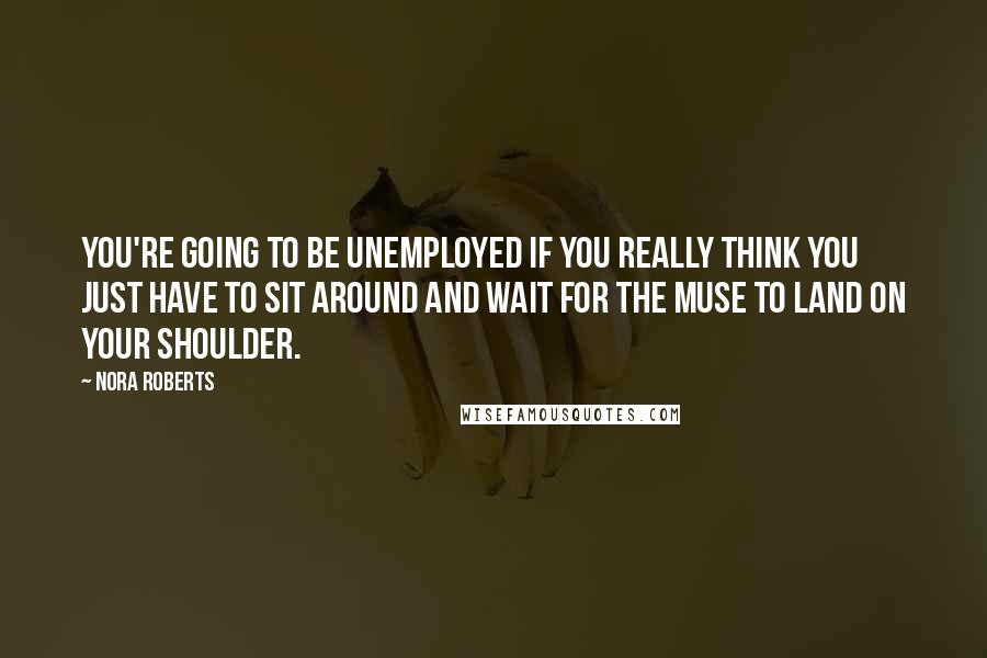 Nora Roberts Quotes: You're going to be unemployed if you really think you just have to sit around and wait for the muse to land on your shoulder.