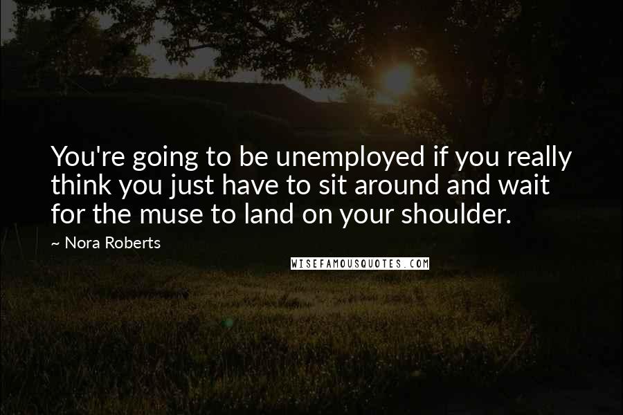 Nora Roberts Quotes: You're going to be unemployed if you really think you just have to sit around and wait for the muse to land on your shoulder.