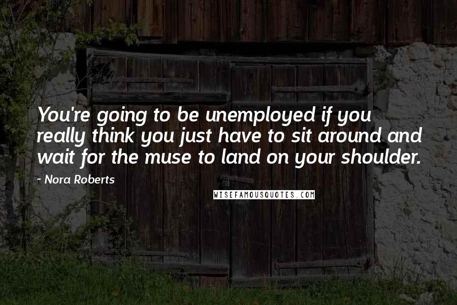 Nora Roberts Quotes: You're going to be unemployed if you really think you just have to sit around and wait for the muse to land on your shoulder.