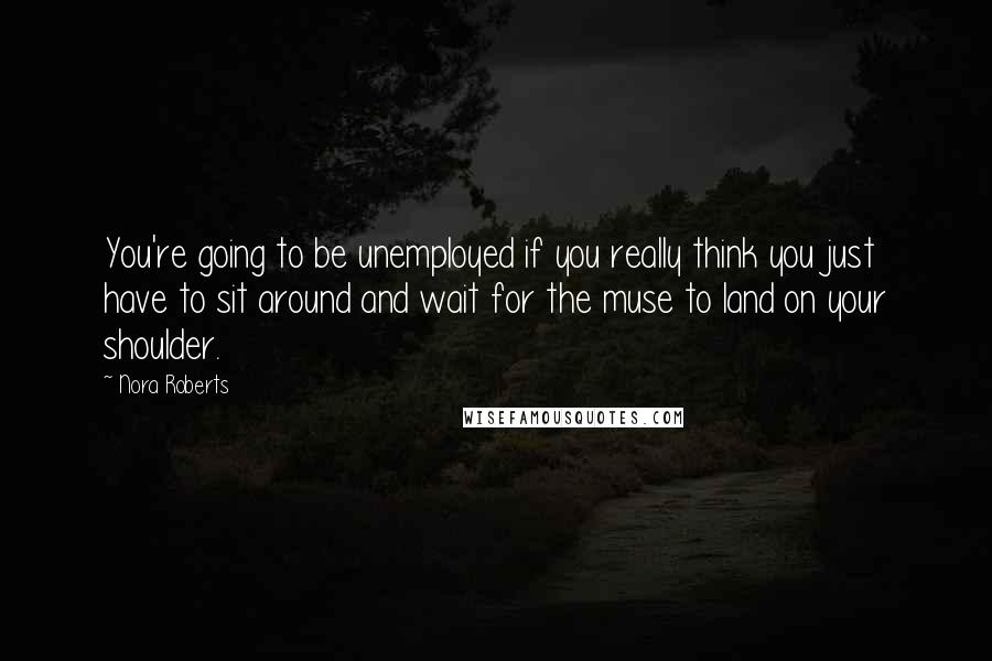 Nora Roberts Quotes: You're going to be unemployed if you really think you just have to sit around and wait for the muse to land on your shoulder.