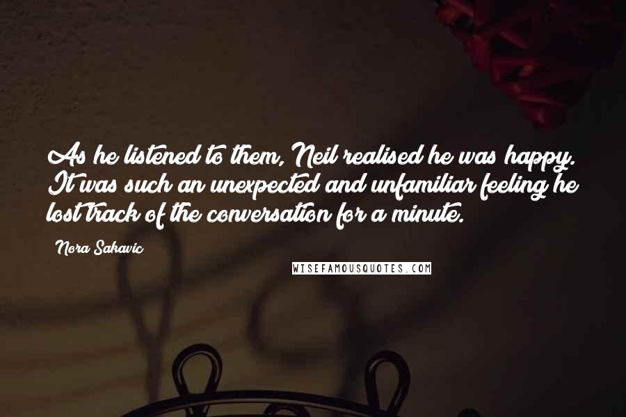 Nora Sakavic Quotes: As he listened to them, Neil realised he was happy. It was such an unexpected and unfamiliar feeling he lost track of the conversation for a minute.