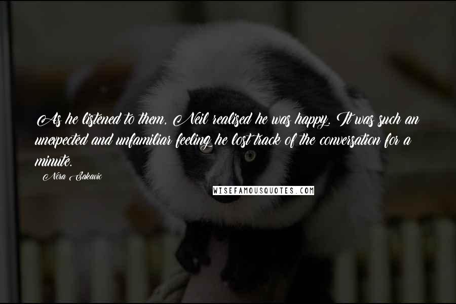 Nora Sakavic Quotes: As he listened to them, Neil realised he was happy. It was such an unexpected and unfamiliar feeling he lost track of the conversation for a minute.