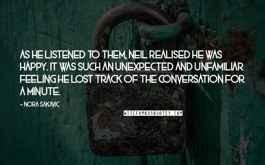 Nora Sakavic Quotes: As he listened to them, Neil realised he was happy. It was such an unexpected and unfamiliar feeling he lost track of the conversation for a minute.