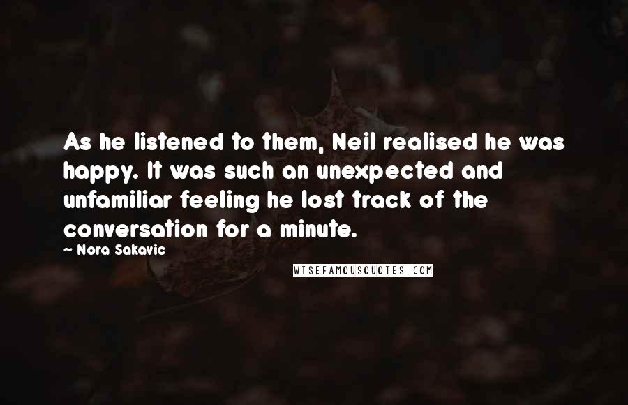 Nora Sakavic Quotes: As he listened to them, Neil realised he was happy. It was such an unexpected and unfamiliar feeling he lost track of the conversation for a minute.