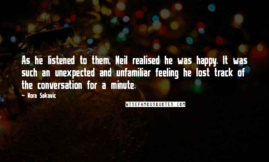 Nora Sakavic Quotes: As he listened to them, Neil realised he was happy. It was such an unexpected and unfamiliar feeling he lost track of the conversation for a minute.