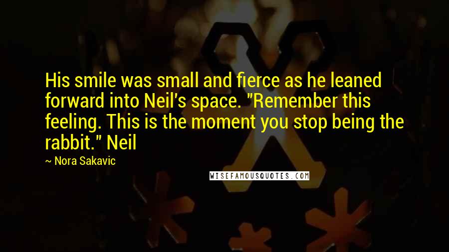 Nora Sakavic Quotes: His smile was small and fierce as he leaned forward into Neil's space. "Remember this feeling. This is the moment you stop being the rabbit." Neil