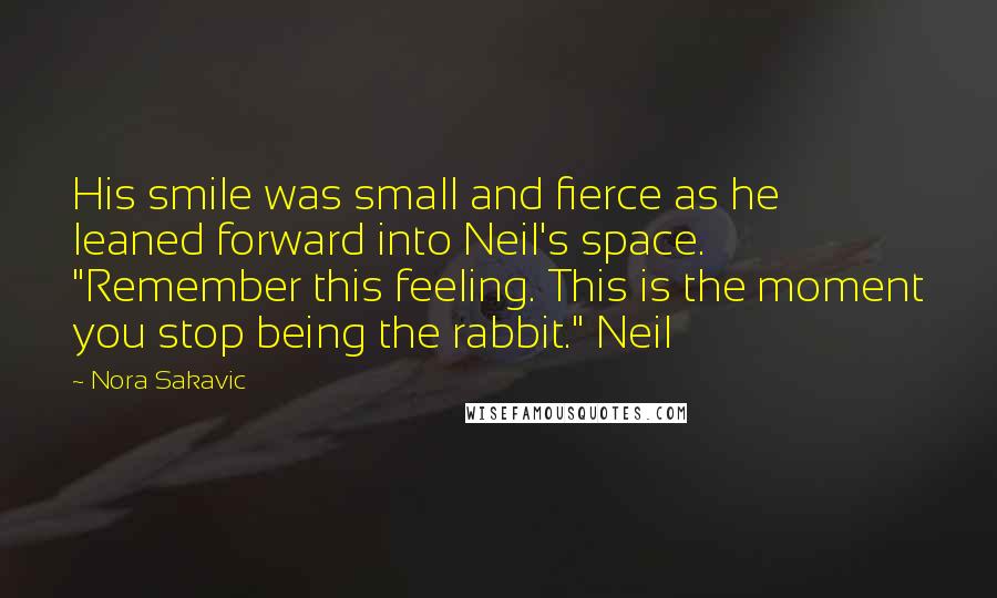 Nora Sakavic Quotes: His smile was small and fierce as he leaned forward into Neil's space. "Remember this feeling. This is the moment you stop being the rabbit." Neil