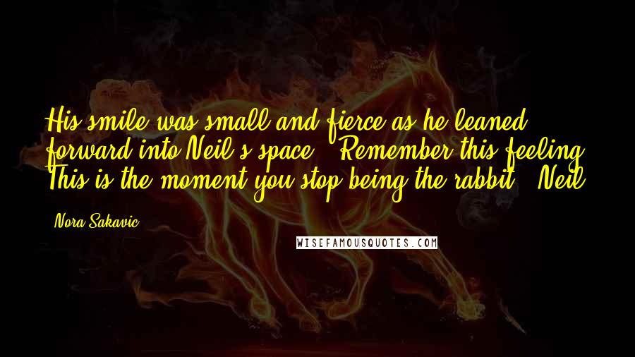 Nora Sakavic Quotes: His smile was small and fierce as he leaned forward into Neil's space. "Remember this feeling. This is the moment you stop being the rabbit." Neil