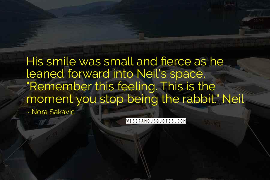 Nora Sakavic Quotes: His smile was small and fierce as he leaned forward into Neil's space. "Remember this feeling. This is the moment you stop being the rabbit." Neil