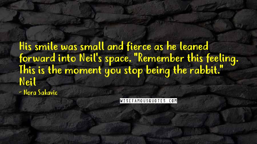 Nora Sakavic Quotes: His smile was small and fierce as he leaned forward into Neil's space. "Remember this feeling. This is the moment you stop being the rabbit." Neil