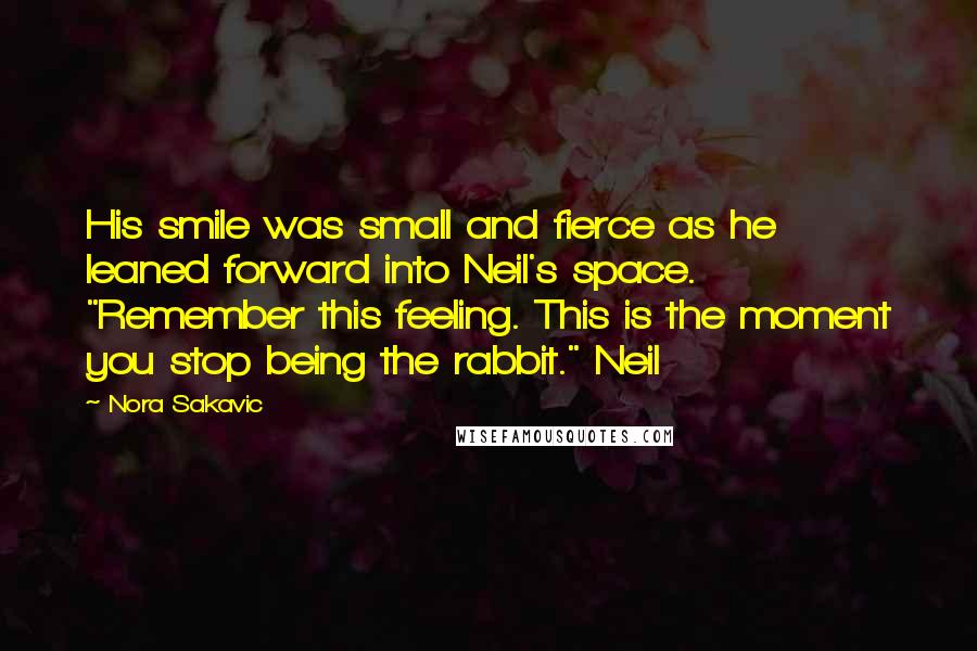 Nora Sakavic Quotes: His smile was small and fierce as he leaned forward into Neil's space. "Remember this feeling. This is the moment you stop being the rabbit." Neil