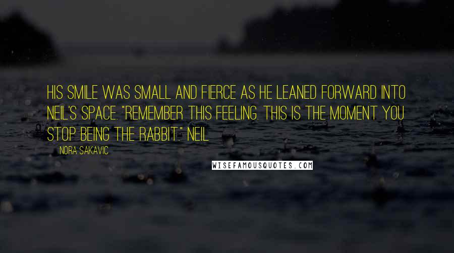 Nora Sakavic Quotes: His smile was small and fierce as he leaned forward into Neil's space. "Remember this feeling. This is the moment you stop being the rabbit." Neil