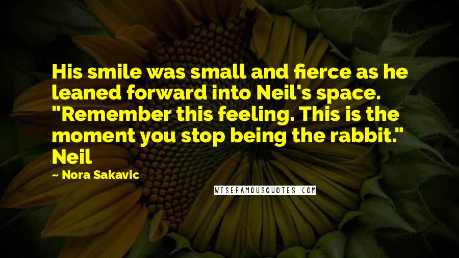 Nora Sakavic Quotes: His smile was small and fierce as he leaned forward into Neil's space. "Remember this feeling. This is the moment you stop being the rabbit." Neil