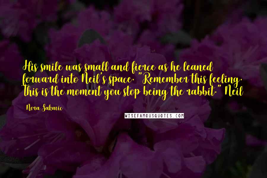 Nora Sakavic Quotes: His smile was small and fierce as he leaned forward into Neil's space. "Remember this feeling. This is the moment you stop being the rabbit." Neil