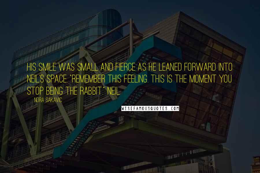 Nora Sakavic Quotes: His smile was small and fierce as he leaned forward into Neil's space. "Remember this feeling. This is the moment you stop being the rabbit." Neil