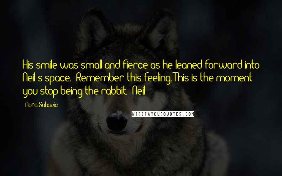 Nora Sakavic Quotes: His smile was small and fierce as he leaned forward into Neil's space. "Remember this feeling. This is the moment you stop being the rabbit." Neil