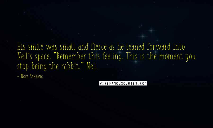 Nora Sakavic Quotes: His smile was small and fierce as he leaned forward into Neil's space. "Remember this feeling. This is the moment you stop being the rabbit." Neil