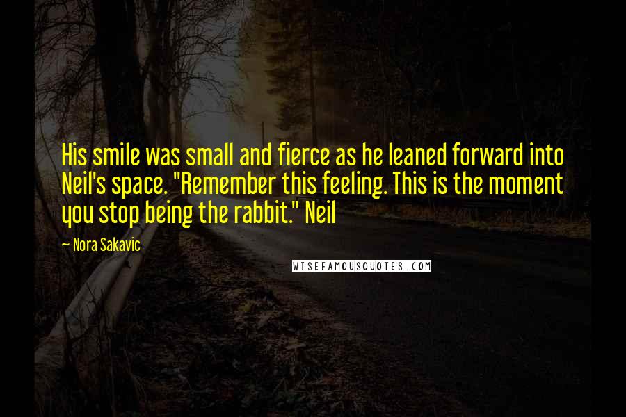 Nora Sakavic Quotes: His smile was small and fierce as he leaned forward into Neil's space. "Remember this feeling. This is the moment you stop being the rabbit." Neil