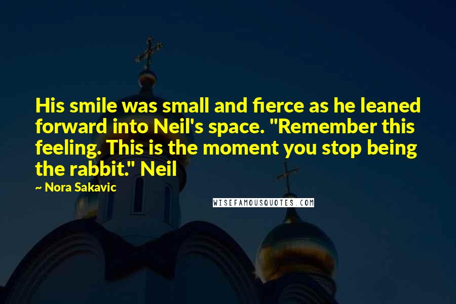 Nora Sakavic Quotes: His smile was small and fierce as he leaned forward into Neil's space. "Remember this feeling. This is the moment you stop being the rabbit." Neil