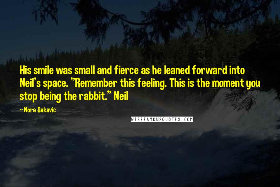 Nora Sakavic Quotes: His smile was small and fierce as he leaned forward into Neil's space. "Remember this feeling. This is the moment you stop being the rabbit." Neil