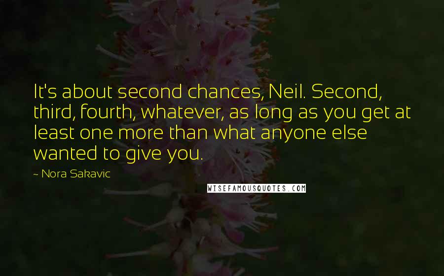 Nora Sakavic Quotes: It's about second chances, Neil. Second, third, fourth, whatever, as long as you get at least one more than what anyone else wanted to give you.