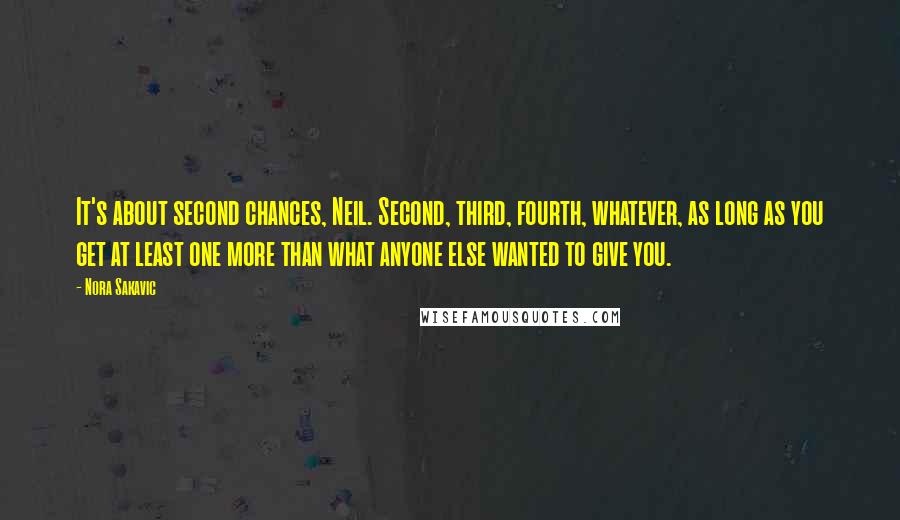 Nora Sakavic Quotes: It's about second chances, Neil. Second, third, fourth, whatever, as long as you get at least one more than what anyone else wanted to give you.