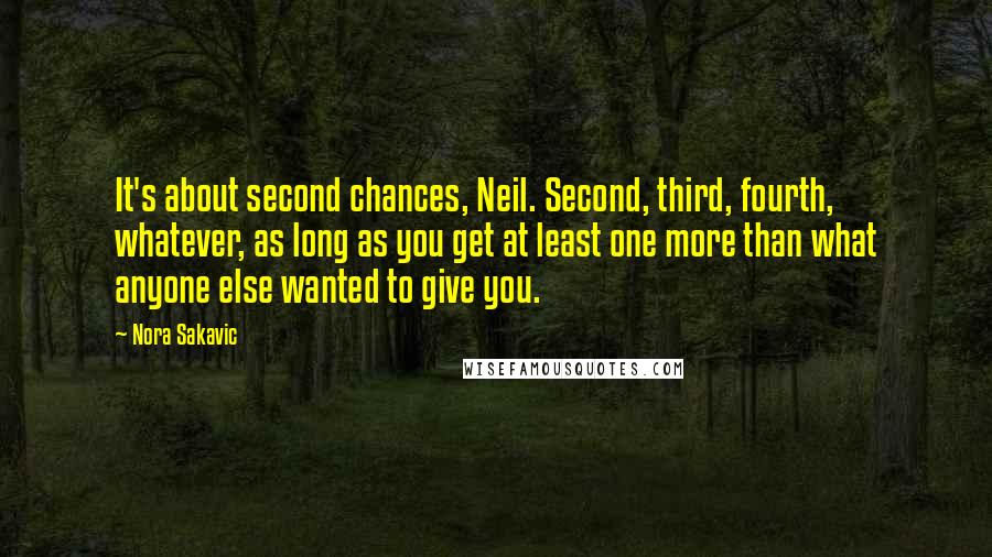 Nora Sakavic Quotes: It's about second chances, Neil. Second, third, fourth, whatever, as long as you get at least one more than what anyone else wanted to give you.