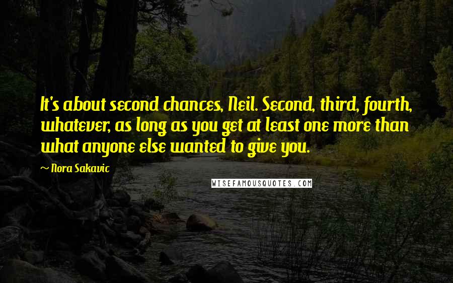 Nora Sakavic Quotes: It's about second chances, Neil. Second, third, fourth, whatever, as long as you get at least one more than what anyone else wanted to give you.